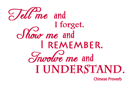 Tell me and I forget, show me and I remember, involve me and I understand.  Chinese Proverb